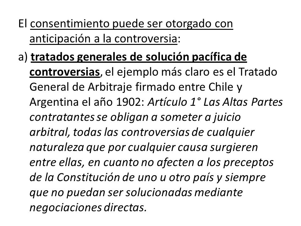 El consentimiento puede ser otorgado con anticipación a la controversia: a) tratados generales de solución pacífica de controversias, el ejemplo más claro es el Tratado General de Arbitraje firmado entre Chile y Argentina el año 1902: Artículo 1° Las Altas Partes contratantes se obligan a someter a juicio arbitral, todas las controversias de cualquier naturaleza que por cualquier causa surgieren entre ellas, en cuanto no afecten a los preceptos de la Constitución de uno u otro país y siempre que no puedan ser solucionadas mediante negociaciones directas.