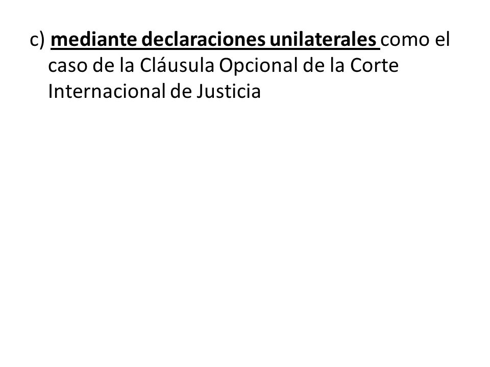 c) mediante declaraciones unilaterales como el caso de la Cláusula Opcional de la Corte Internacional de Justicia