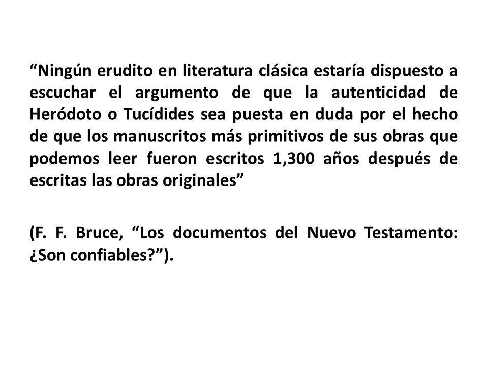 Ningún erudito en literatura clásica estaría dispuesto a escuchar el argumento de que la autenticidad de Heródoto o Tucídides sea puesta en duda por el hecho de que los manuscritos más primitivos de sus obras que podemos leer fueron escritos 1,300 años después de escritas las obras originales (F.