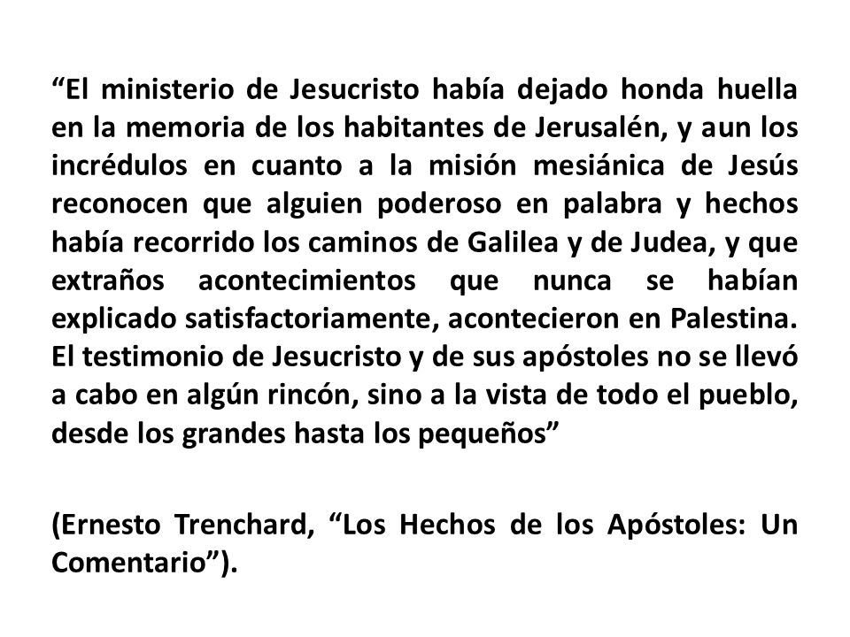 El ministerio de Jesucristo había dejado honda huella en la memoria de los habitantes de Jerusalén, y aun los incrédulos en cuanto a la misión mesiánica de Jesús reconocen que alguien poderoso en palabra y hechos había recorrido los caminos de Galilea y de Judea, y que extraños acontecimientos que nunca se habían explicado satisfactoriamente, acontecieron en Palestina.