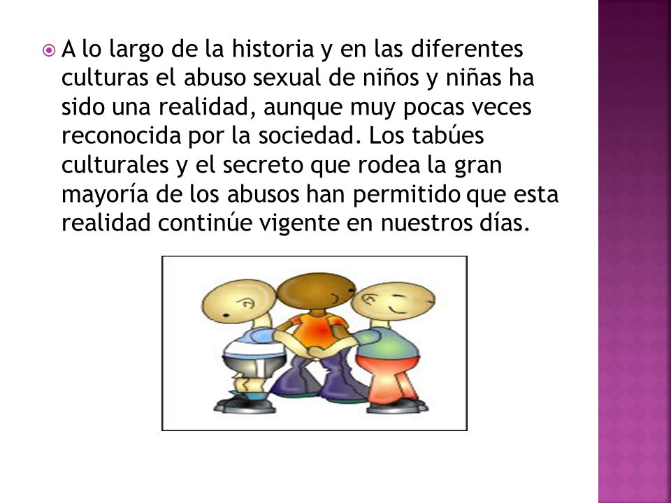 A lo largo de la historia y en las diferentes culturas el abuso sexual de niños y niñas ha sido una realidad, aunque muy pocas veces reconocida por la sociedad.