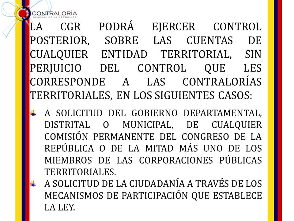 LA CGR PODRÁ EJERCER CONTROL POSTERIOR, SOBRE LAS CUENTAS DE CUALQUIER ENTIDAD TERRITORIAL, SIN PERJUICIO DEL CONTROL QUE LES CORRESPONDE A LAS CONTRALORÍAS TERRITORIALES, EN LOS SIGUIENTES CASOS: