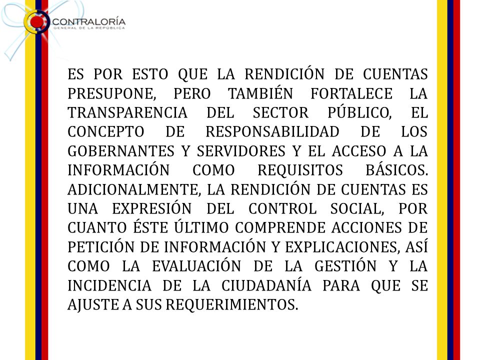 ES POR ESTO QUE LA RENDICIÓN DE CUENTAS PRESUPONE, PERO TAMBIÉN FORTALECE LA TRANSPARENCIA DEL SECTOR PÚBLICO, EL CONCEPTO DE RESPONSABILIDAD DE LOS GOBERNANTES Y SERVIDORES Y EL ACCESO A LA INFORMACIÓN COMO REQUISITOS BÁSICOS.