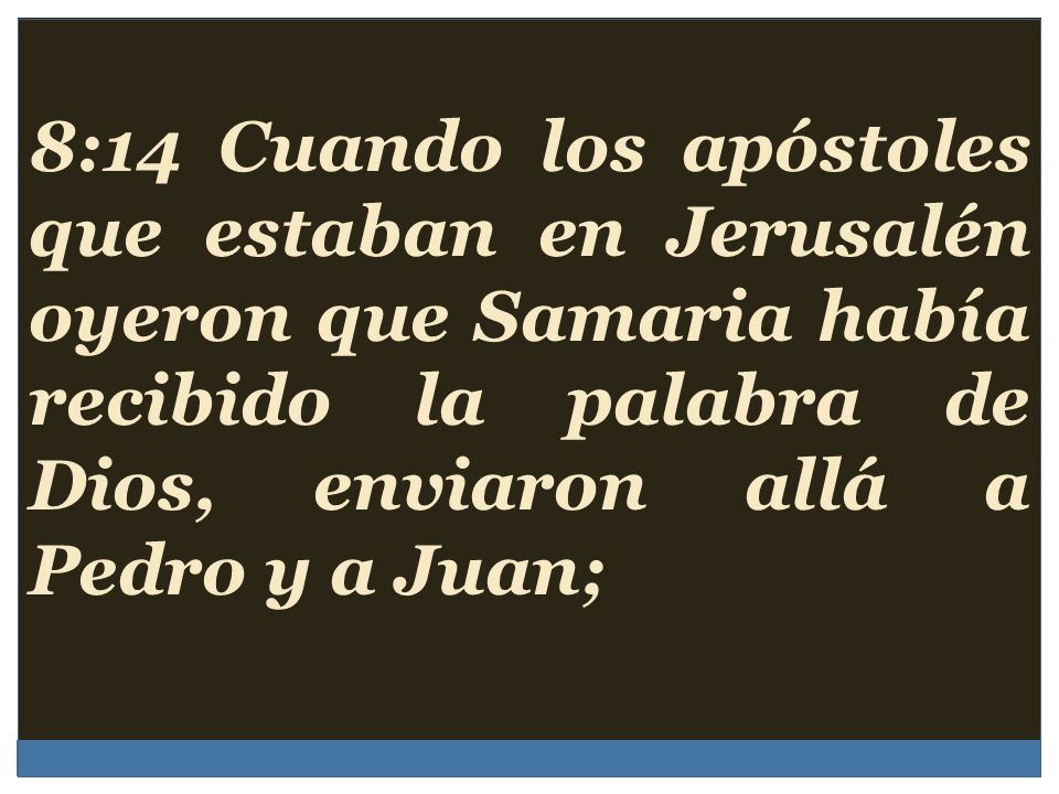8:14 Cuando los apóstoles que estaban en Jerusalén oyeron que Samaria había recibido la palabra de Dios, enviaron allá a Pedro y a Juan;