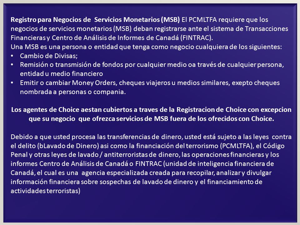 Registro para Negocios de Servicios Monetarios (MSB) El PCMLTFA requiere que los negocios de servicios monetarios (MSB) deban registrarse ante el sistema de Transacciones Financieras y Centro de Análisis de Informes de Canadá (FINTRAC).