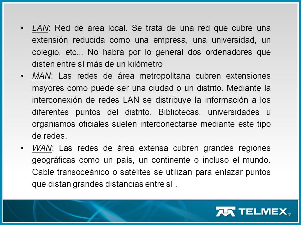 LAN: Red de área local. Se trata de una red que cubre una extensión reducida como una empresa, una universidad, un colegio, etc... No habrá por lo general dos ordenadores que disten entre sí más de un kilómetro