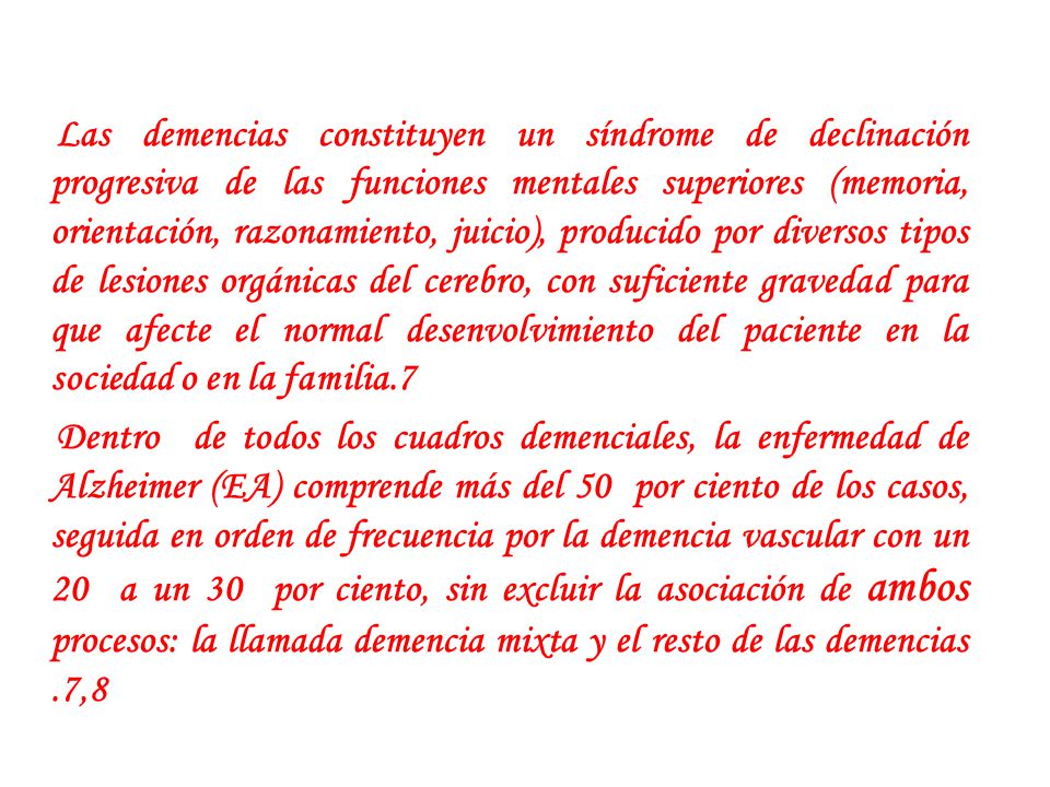 Las demencias constituyen un síndrome de declinación progresiva de las funciones mentales superiores (memoria, orientación, razonamiento, juicio), producido por diversos tipos de lesiones orgánicas del cerebro, con suficiente gravedad para que afecte el normal desenvolvimiento del paciente en la sociedad o en la familia.7