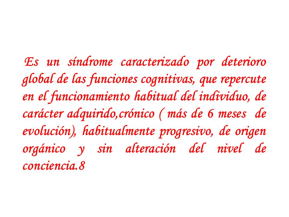 Es un síndrome caracterizado por deterioro global de las funciones cognitivas, que repercute en el funcionamiento habitual del individuo, de carácter adquirido,crónico ( más de 6 meses de evolución), habitualmente progresivo, de origen orgánico y sin alteración del nivel de conciencia.8