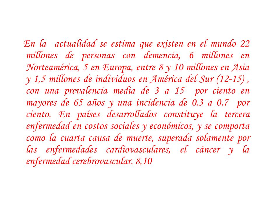 En la actualidad se estima que existen en el mundo 22 millones de personas con demencia, 6 millones en Norteamérica, 5 en Europa, entre 8 y 10 millones en Asia y 1,5 millones de individuos en América del Sur (12-15) , con una prevalencia media de 3 a 15 por ciento en mayores de 65 años y una incidencia de 0.3 a 0.7 por ciento.