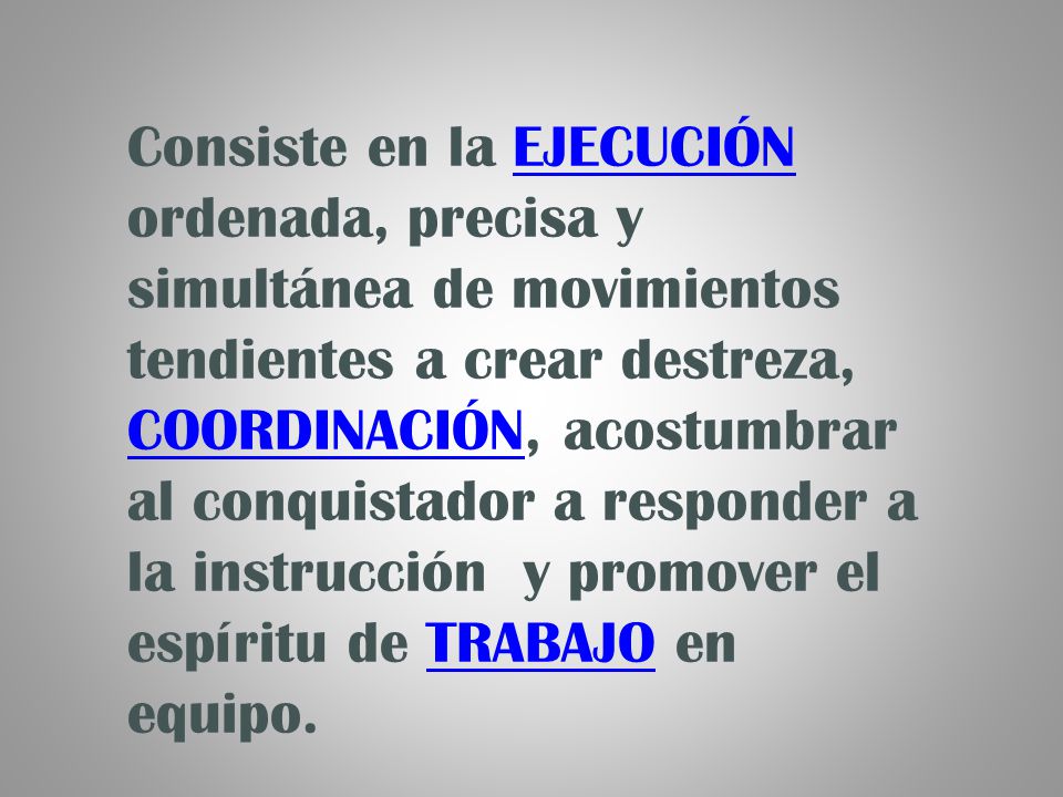 Consiste en la EJECUCIÓN ordenada, precisa y simultánea de movimientos tendientes a crear destreza, COORDINACIÓN, acostumbrar al conquistador a responder a la instrucción y promover el espíritu de TRABAJO en equipo.