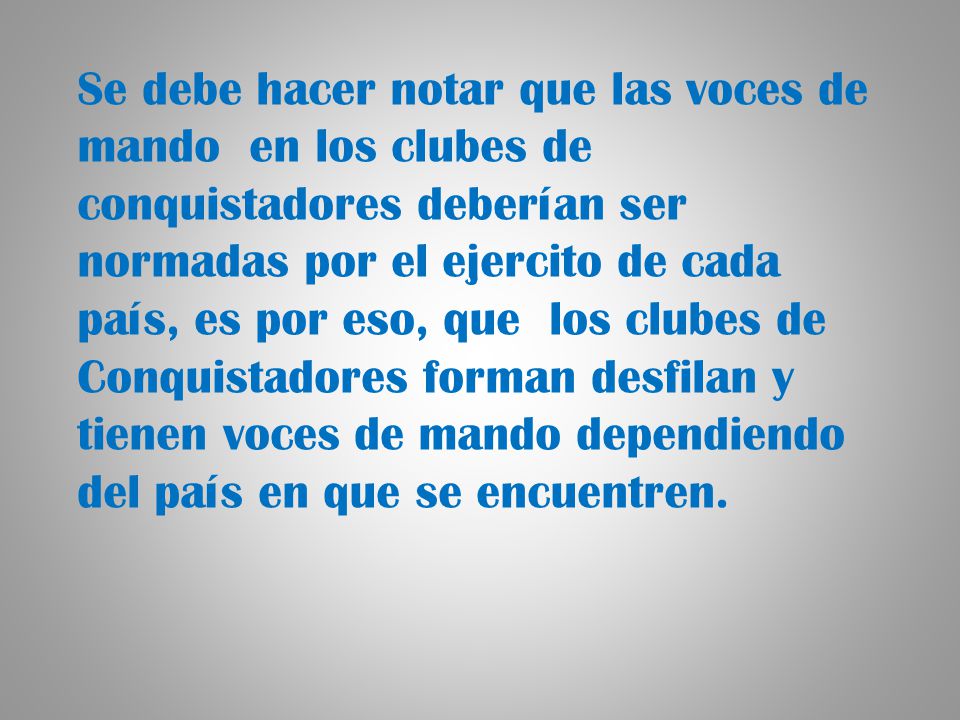 Se debe hacer notar que las voces de mando en los clubes de conquistadores deberían ser normadas por el ejercito de cada país, es por eso, que los clubes de Conquistadores forman desfilan y tienen voces de mando dependiendo del país en que se encuentren.