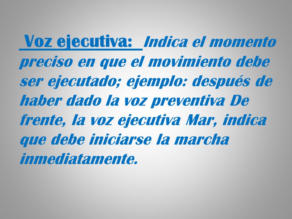 Voz ejecutiva: Indica el momento preciso en que el movimiento debe ser ejecutado; ejemplo: después de haber dado la voz preventiva De frente, la voz ejecutiva Mar, indica que debe iniciarse la marcha inmediatamente.