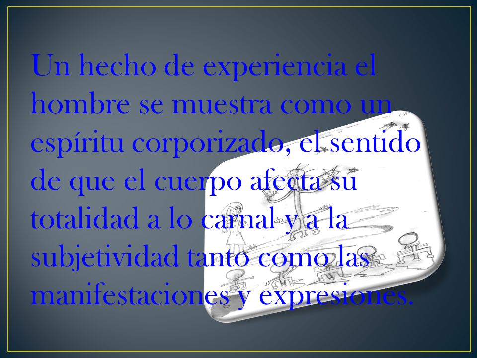 Un hecho de experiencia el hombre se muestra como un espíritu corporizado, el sentido de que el cuerpo afecta su totalidad a lo carnal y a la subjetividad tanto como las manifestaciones y expresiones.