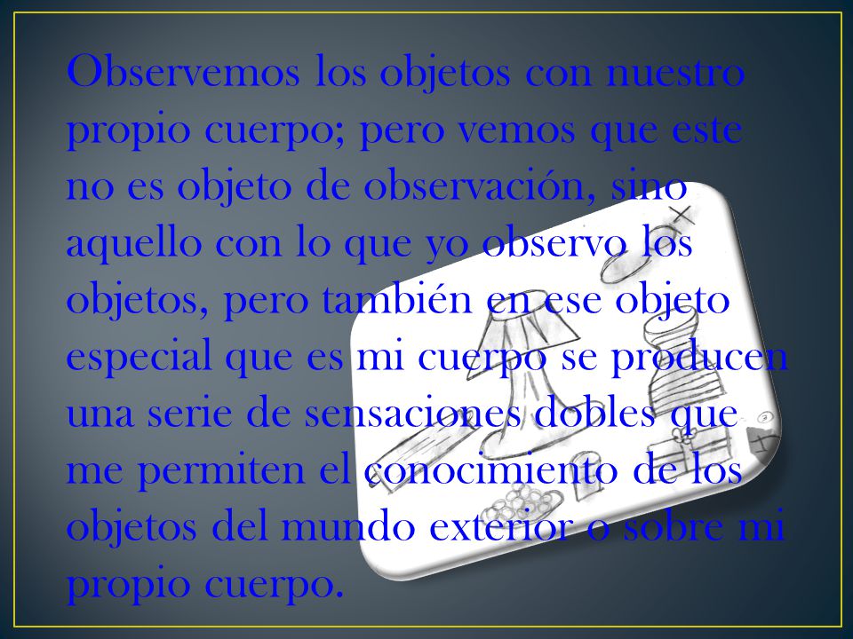 Observemos los objetos con nuestro propio cuerpo; pero vemos que este no es objeto de observación, sino aquello con lo que yo observo los objetos, pero también en ese objeto especial que es mi cuerpo se producen una serie de sensaciones dobles que me permiten el conocimiento de los objetos del mundo exterior o sobre mi propio cuerpo.