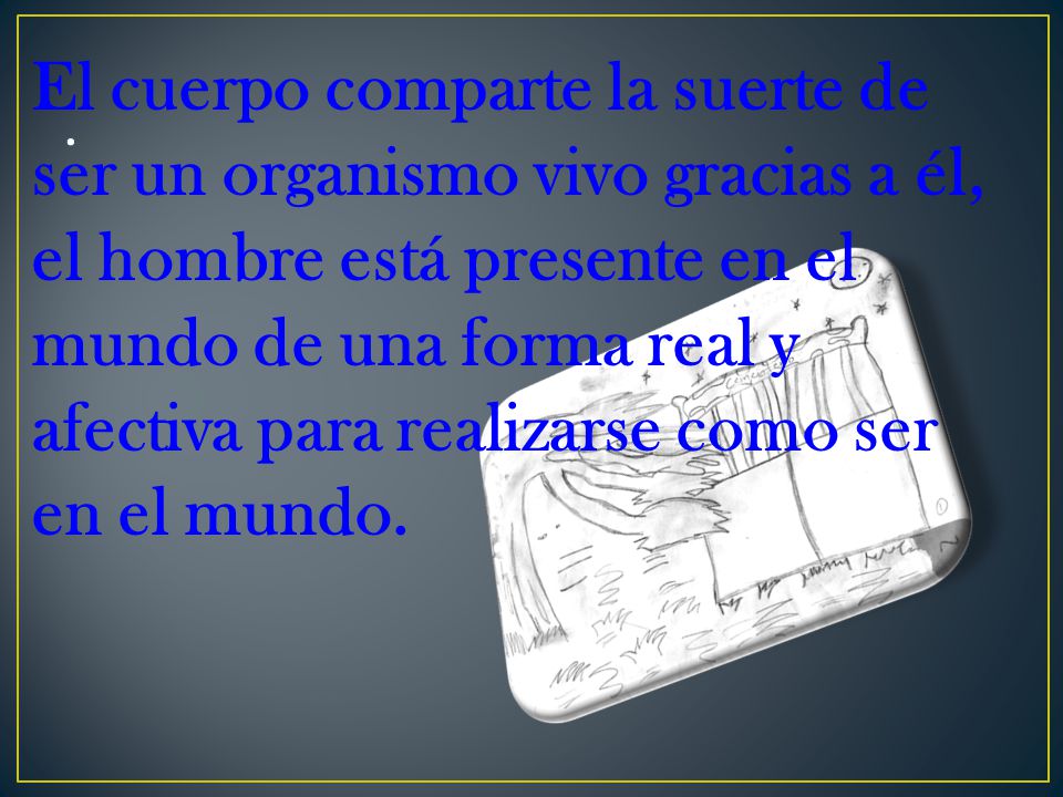 El cuerpo comparte la suerte de ser un organismo vivo gracias a él, el hombre está presente en el mundo de una forma real y afectiva para realizarse como ser en el mundo.