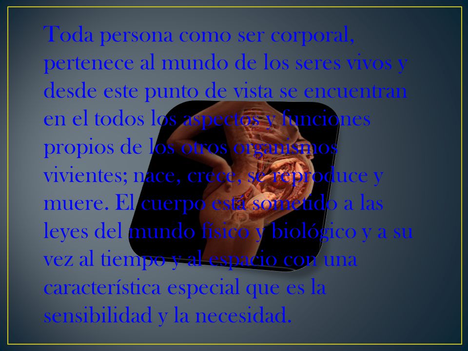 Toda persona como ser corporal, pertenece al mundo de los seres vivos y desde este punto de vista se encuentran en el todos los aspectos y funciones propios de los otros organismos vivientes; nace, crece, se reproduce y muere.