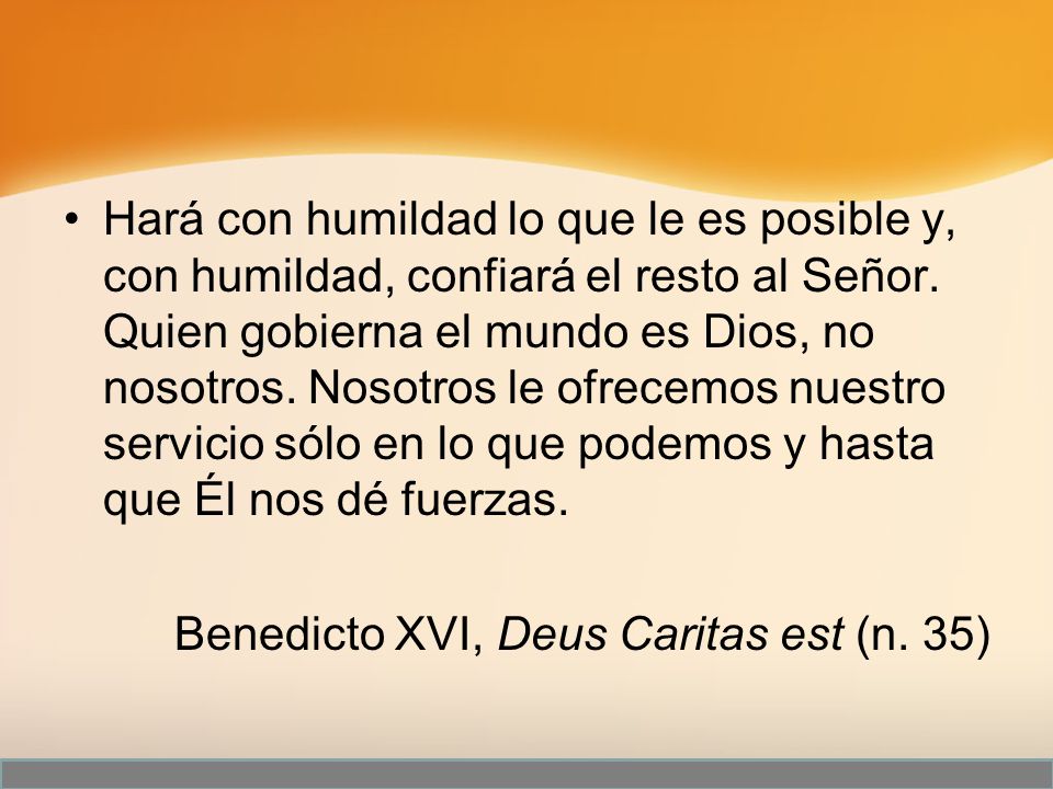 Hará con humildad lo que le es posible y, con humildad, confiará el resto al Señor. Quien gobierna el mundo es Dios, no nosotros. Nosotros le ofrecemos nuestro servicio sólo en lo que podemos y hasta que Él nos dé fuerzas.