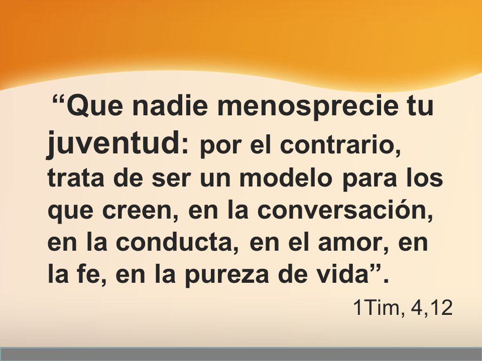 Que nadie menosprecie tu juventud: por el contrario, trata de ser un modelo para los que creen, en la conversación, en la conducta, en el amor, en la fe, en la pureza de vida .