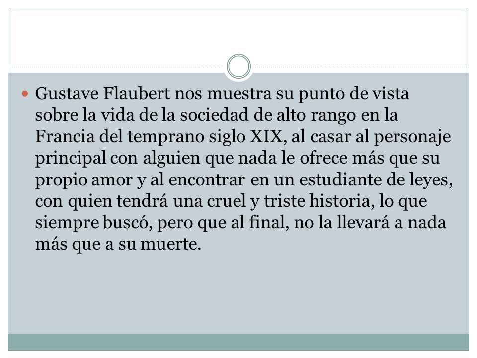 Gustave Flaubert nos muestra su punto de vista sobre la vida de la sociedad de alto rango en la Francia del temprano siglo XIX, al casar al personaje principal con alguien que nada le ofrece más que su propio amor y al encontrar en un estudiante de leyes, con quien tendrá una cruel y triste historia, lo que siempre buscó, pero que al final, no la llevará a nada más que a su muerte.