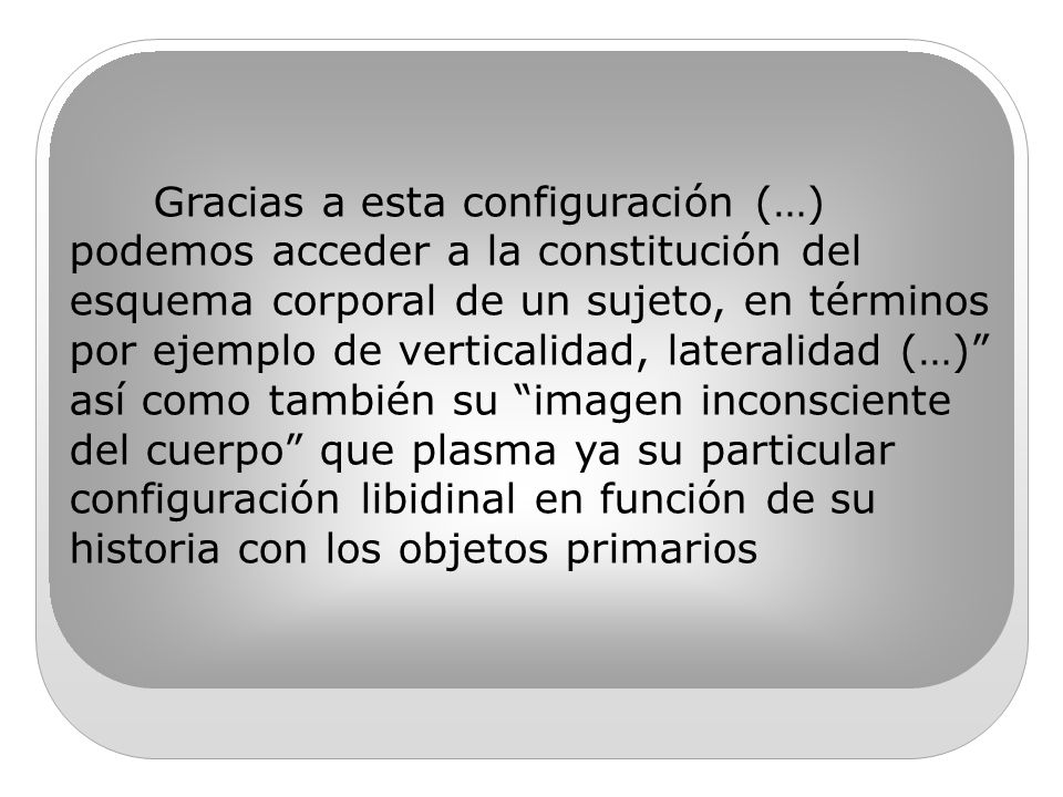 Gracias a esta configuración (…) podemos acceder a la constitución del esquema corporal de un sujeto, en términos por ejemplo de verticalidad, lateralidad (…) así como también su imagen inconsciente del cuerpo que plasma ya su particular configuración libidinal en función de su historia con los objetos primarios