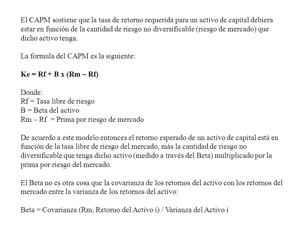 El CAPM sostiene que la tasa de retorno requerida para un activo de capital debiera estar en función de la cantidad de riesgo no diversificable (riesgo de mercado) que dicho activo tenga.