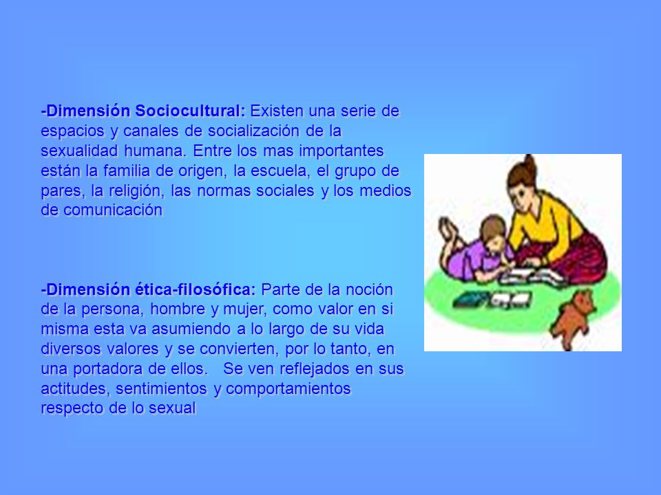 -Dimensión Sociocultural: Existen una serie de espacios y canales de socialización de la sexualidad humana. Entre los mas importantes están la familia de origen, la escuela, el grupo de pares, la religión, las normas sociales y los medios de comunicación