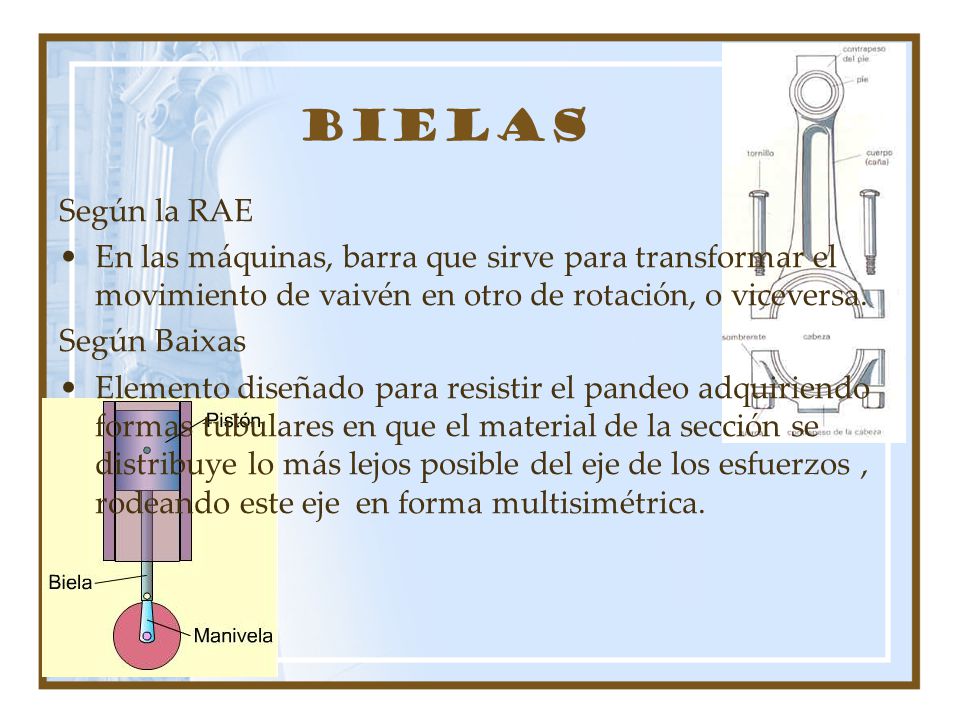 Bielas Según la RAE. En las máquinas, barra que sirve para transformar el movimiento de vaivén en otro de rotación, o viceversa.