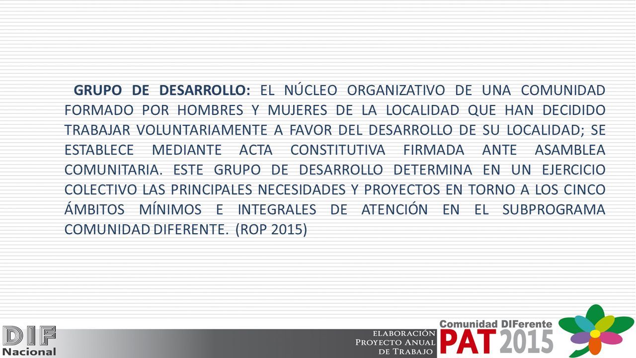 GRUPO DE DESARROLLO: EL NÚCLEO ORGANIZATIVO DE UNA COMUNIDAD FORMADO POR HOMBRES Y MUJERES DE LA LOCALIDAD QUE HAN DECIDIDO TRABAJAR VOLUNTARIAMENTE A FAVOR DEL DESARROLLO DE SU LOCALIDAD; SE ESTABLECE MEDIANTE ACTA CONSTITUTIVA FIRMADA ANTE ASAMBLEA COMUNITARIA.