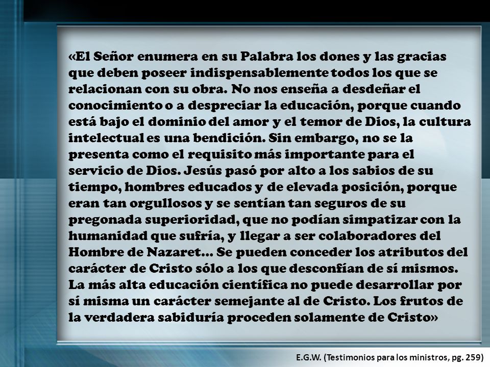 «El Señor enumera en su Palabra los dones y las gracias que deben poseer indispensablemente todos los que se relacionan con su obra. No nos enseña a desdeñar el conocimiento o a despreciar la educación, porque cuando está bajo el dominio del amor y el temor de Dios, la cultura intelectual es una bendición. Sin embargo, no se la presenta como el requisito más importante para el servicio de Dios. Jesús pasó por alto a los sabios de su tiempo, hombres educados y de elevada posición, porque eran tan orgullosos y se sentían tan seguros de su pregonada superioridad, que no podían simpatizar con la humanidad que sufría, y llegar a ser colaboradores del Hombre de Nazaret… Se pueden conceder los atributos del carácter de Cristo sólo a los que desconfían de sí mismos. La más alta educación científica no puede desarrollar por sí misma un carácter semejante al de Cristo. Los frutos de la verdadera sabiduría proceden solamente de Cristo»