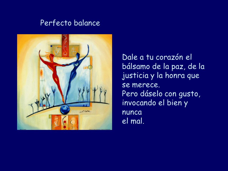 Perfecto balance Dale a tu corazón el bálsamo de la paz, de la justicia y la honra que se merece. Pero dáselo con gusto, invocando el bien y nunca.