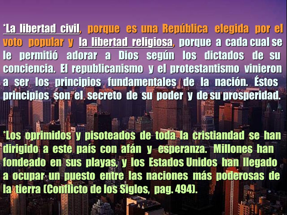 *La libertad civil, porque es una República elegida por el voto popular y la libertad religiosa, porque a cada cual se le permitió adorar a Dios según los dictados de su conciencia. El republicanismo y el protestantismo vinieron a ser los principios fundamentales de la nación. Éstos principios son el secreto de su poder y de su prosperidad.