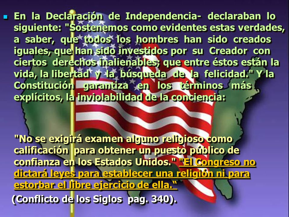 En la Declaración de Independencia- declaraban lo siguiente: Sostenemos como evidentes estas verdades, a saber, que todos los hombres han sido creados iguales, que han sido investidos por su Creador con ciertos derechos inalienables; que entre éstos están la vida, la libertad y la búsqueda de la felicidad. Y la Constitución garantiza en los términos más explícitos, la inviolabilidad de la conciencia: