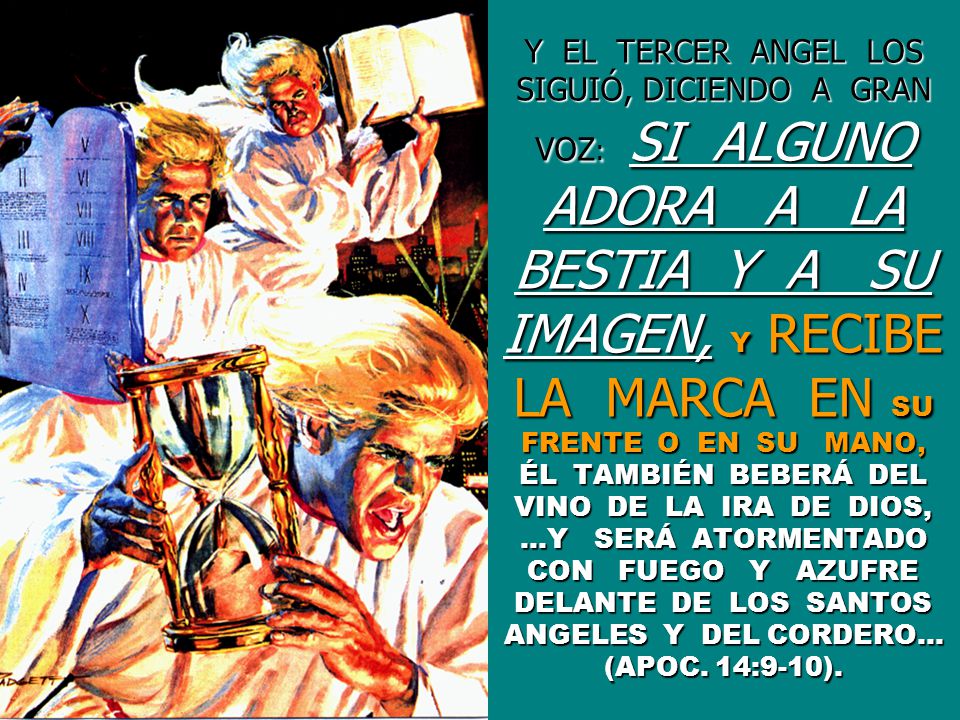 Y EL TERCER ANGEL LOS SIGUIÓ, DICIENDO A GRAN VOZ: SI ALGUNO ADORA A LA BESTIA Y A SU IMAGEN, Y RECIBE LA MARCA EN SU FRENTE O EN SU MANO, ÉL TAMBIÉN BEBERÁ DEL VINO DE LA IRA DE DIOS, …Y SERÁ ATORMENTADO CON FUEGO Y AZUFRE DELANTE DE LOS SANTOS ANGELES Y DEL CORDERO… (APOC.