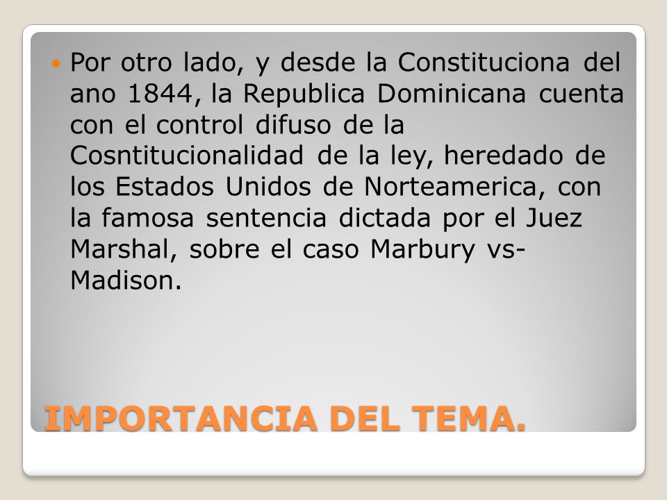 Por otro lado, y desde la Constituciona del ano 1844, la Republica Dominicana cuenta con el control difuso de la Cosntitucionalidad de la ley, heredado de los Estados Unidos de Norteamerica, con la famosa sentencia dictada por el Juez Marshal, sobre el caso Marbury vs- Madison.