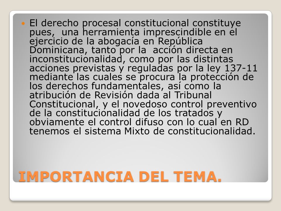 El derecho procesal constitucional constituye pues, una herramienta imprescindible en el ejercicio de la abogacía en República Dominicana, tanto por la acción directa en inconstitucionalidad, como por las distintas acciones previstas y reguladas por la ley mediante las cuales se procura la protección de los derechos fundamentales, así como la atribución de Revisión dada al Tribunal Constitucional, y el novedoso control preventivo de la constitucionalidad de los tratados y obviamente el control difuso con lo cual en RD tenemos el sistema Mixto de constitucionalidad.