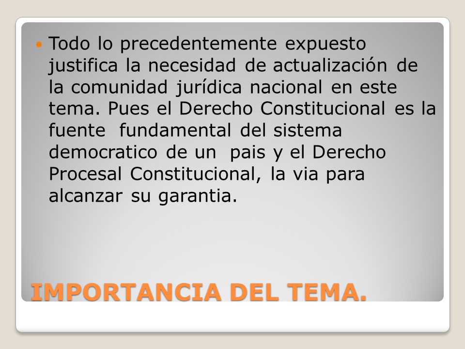 Todo lo precedentemente expuesto justifica la necesidad de actualización de la comunidad jurídica nacional en este tema. Pues el Derecho Constitucional es la fuente fundamental del sistema democratico de un pais y el Derecho Procesal Constitucional, la via para alcanzar su garantia.
