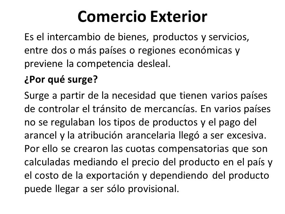 Comercio Exterior Es el intercambio de bienes, productos y servicios, entre dos o más países o regiones económicas y previene la competencia desleal.