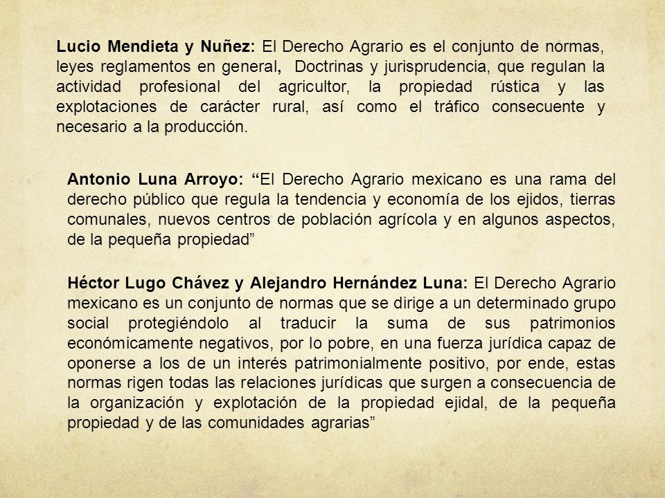 Lucio Mendieta y Nuñez: El Derecho Agrario es el conjunto de normas, leyes reglamentos en general, Doctrinas y jurisprudencia, que regulan la actividad profesional del agricultor, la propiedad rústica y las explotaciones de carácter rural, así como el tráfico consecuente y necesario a la producción.