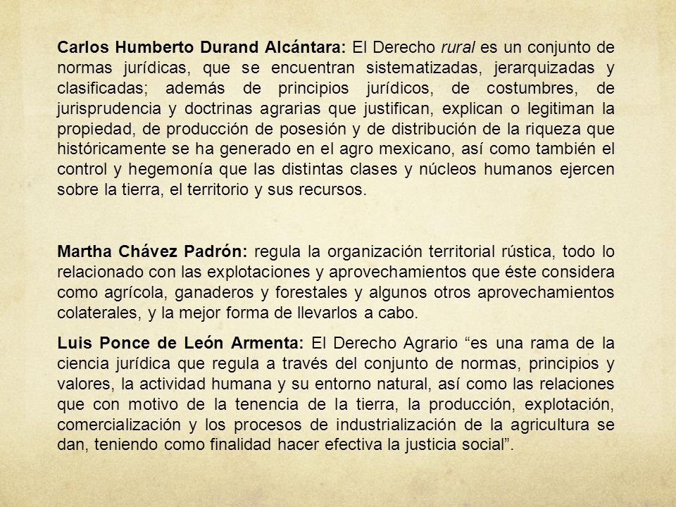 Carlos Humberto Durand Alcántara: El Derecho rural es un conjunto de normas jurídicas, que se encuentran sistematizadas, jerarquizadas y clasificadas; además de principios jurídicos, de costumbres, de jurisprudencia y doctrinas agrarias que justifican, explican o legitiman la propiedad, de producción de posesión y de distribución de la riqueza que históricamente se ha generado en el agro mexicano, así como también el control y hegemonía que las distintas clases y núcleos humanos ejercen sobre la tierra, el territorio y sus recursos.