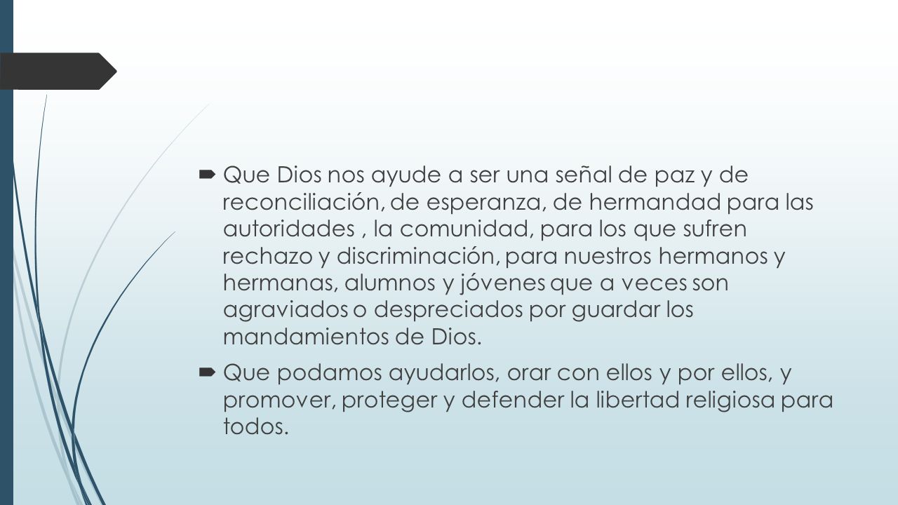 Que Dios nos ayude a ser una señal de paz y de reconciliación, de esperanza, de hermandad para las autoridades , la comunidad, para los que sufren rechazo y discriminación, para nuestros hermanos y hermanas, alumnos y jóvenes que a veces son agraviados o despreciados por guardar los mandamientos de Dios.