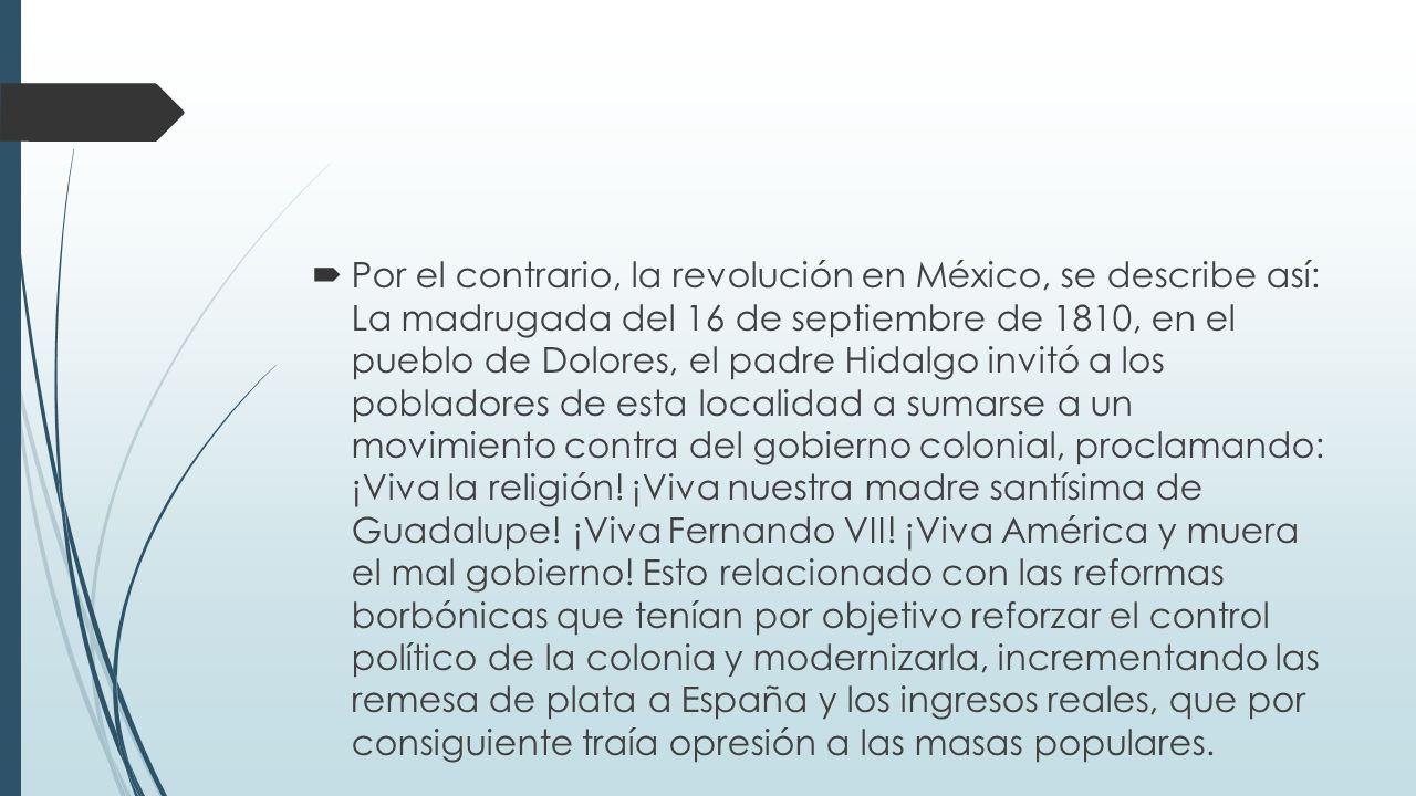 Por el contrario, la revolución en México, se describe así: La madrugada del 16 de septiembre de 1810, en el pueblo de Dolores, el padre Hidalgo invitó a los pobladores de esta localidad a sumarse a un movimiento contra del gobierno colonial, proclamando: ¡Viva la religión.