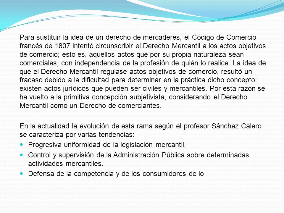 Para sustituir la idea de un derecho de mercaderes, el Código de Comercio francés de 1807 intentó circunscribir el Derecho Mercantil a los actos objetivos de comercio; esto es, aquellos actos que por su propia naturaleza sean comerciales, con independencia de la profesión de quién lo realice. La idea de que el Derecho Mercantil regulase actos objetivos de comercio, resultó un fracaso debido a la dificultad para determinar en la práctica dicho concepto: existen actos jurídicos que pueden ser civiles y mercantiles. Por esta razón se ha vuelto a la primitiva concepción subjetivista, considerando el Derecho Mercantil como un Derecho de comerciantes.