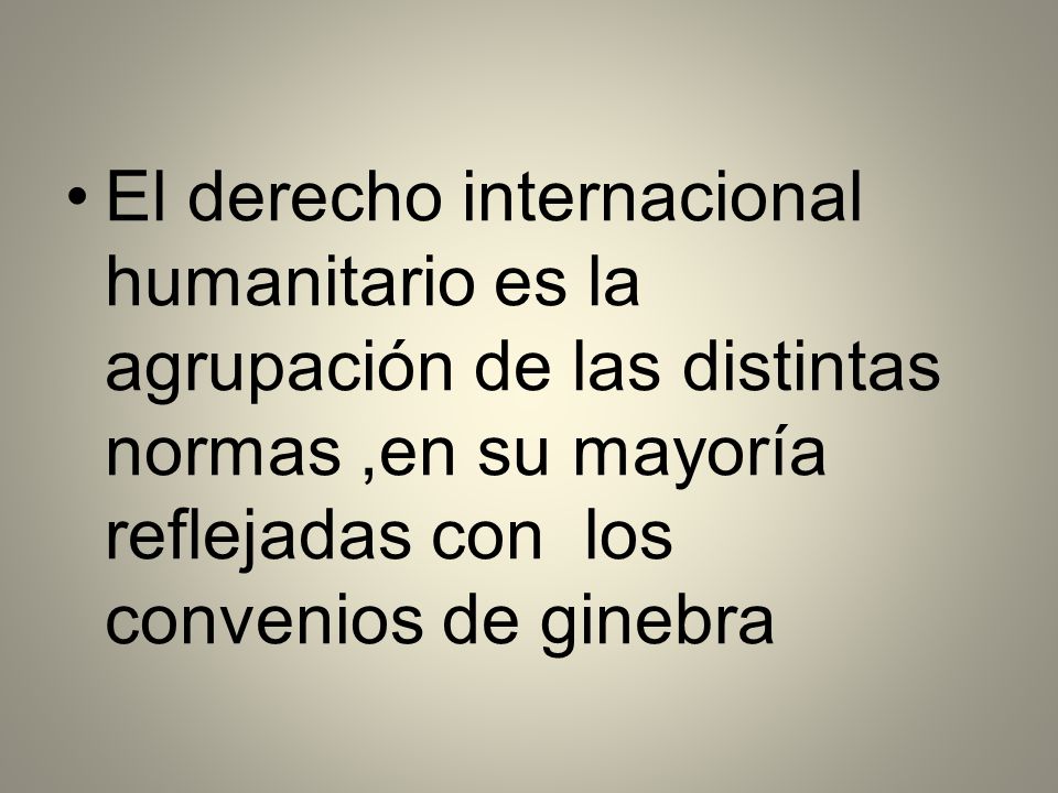 El derecho internacional humanitario es la agrupación de las distintas normas ,en su mayoría reflejadas con los convenios de ginebra