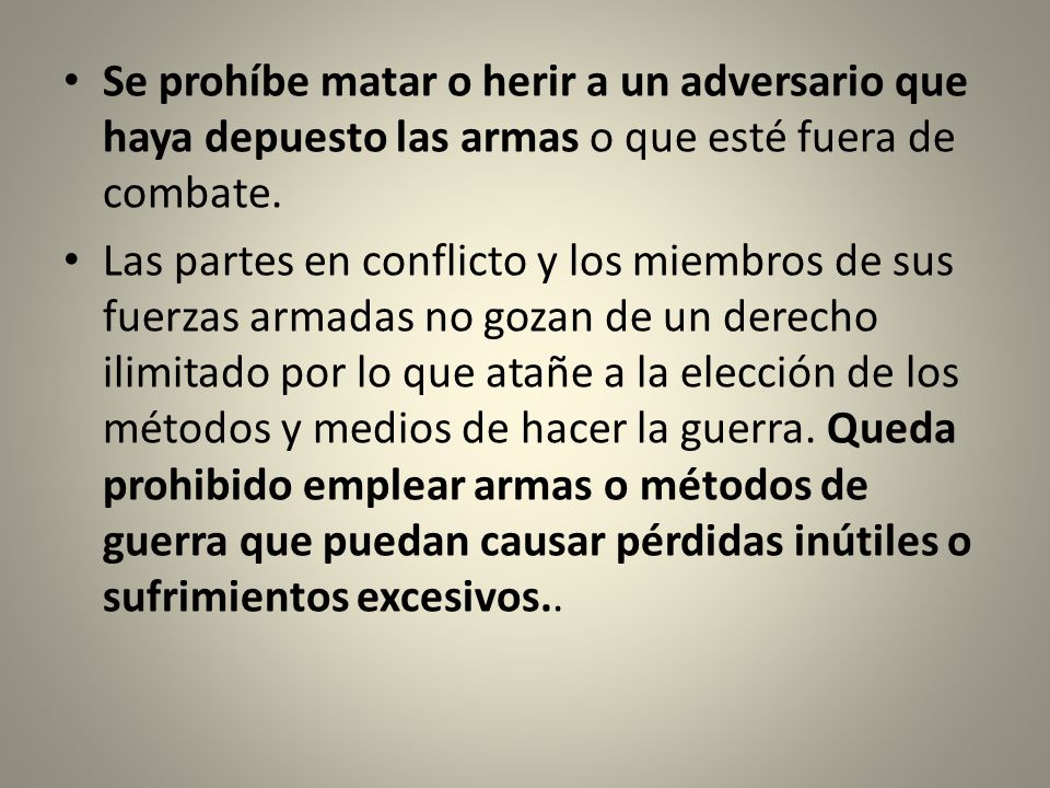 Se prohíbe matar o herir a un adversario que haya depuesto las armas o que esté fuera de combate.