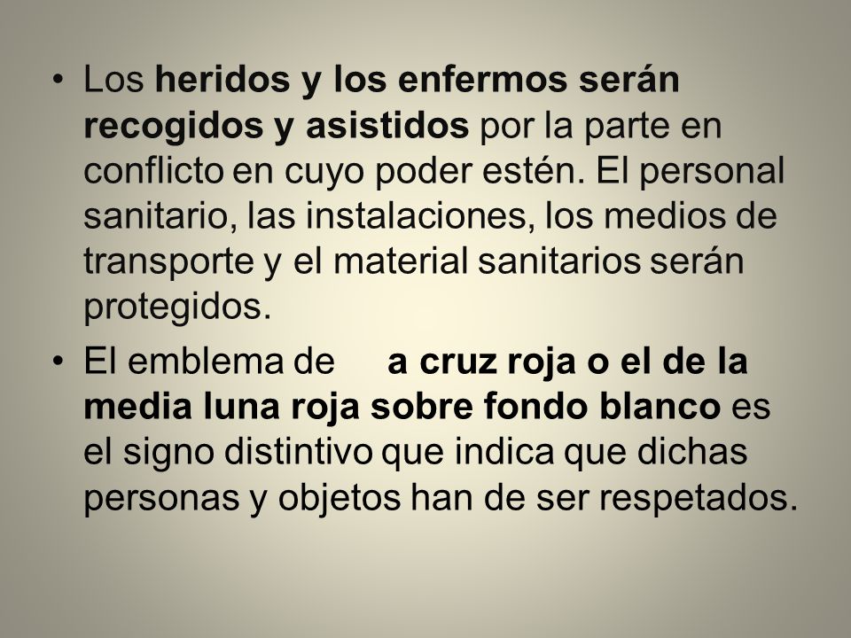 Los heridos y los enfermos serán recogidos y asistidos por la parte en conflicto en cuyo poder estén. El personal sanitario, las instalaciones, los medios de transporte y el material sanitarios serán protegidos.