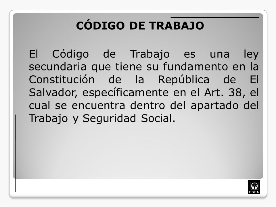 CÓDIGO DE TRABAJO El Código de Trabajo es una ley secundaria que tiene su fundamento en la Constitución de la República de El Salvador, específicamente en el Art.