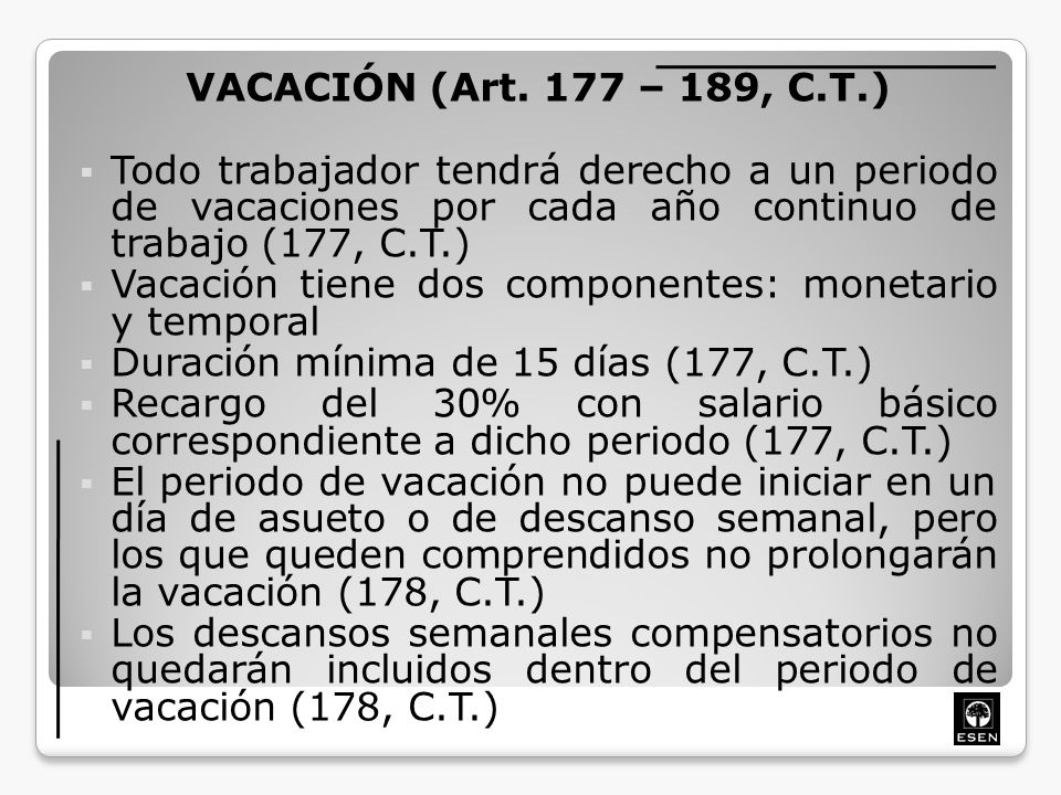 VACACIÓN (Art. 177 – 189, C.T.) Todo trabajador tendrá derecho a un periodo de vacaciones por cada año continuo de trabajo (177, C.T.)