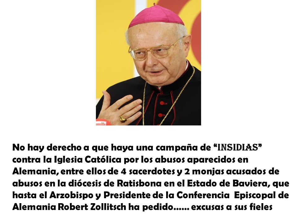 No hay derecho a que haya una campaña de insidias contra la Iglesia Católica por los abusos aparecidos en Alemania, entre ellos de 4 sacerdotes y 2 monjas acusados de abusos en la diócesis de Ratisbona en el Estado de Baviera, que hasta el Arzobispo y Presidente de la Conferencia Episcopal de Alemania Robert Zollitsch ha pedido…… excusas a sus fieles