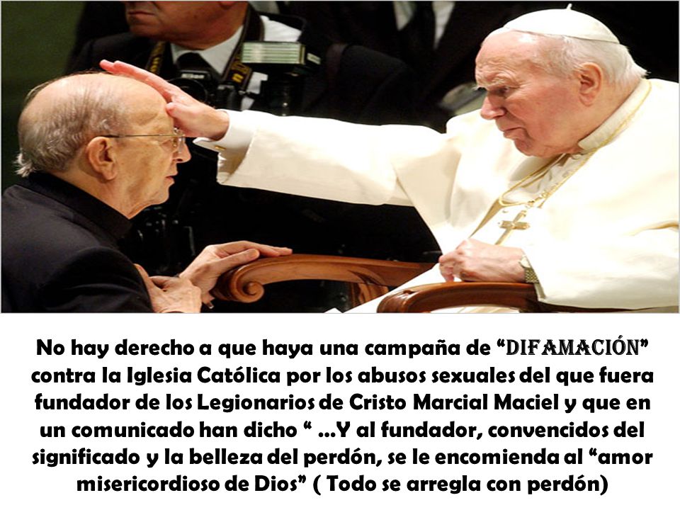 No hay derecho a que haya una campaña de difamación contra la Iglesia Católica por los abusos sexuales del que fuera fundador de los Legionarios de Cristo Marcial Maciel y que en un comunicado han dicho …Y al fundador, convencidos del significado y la belleza del perdón, se le encomienda al amor misericordioso de Dios ( Todo se arregla con perdón)