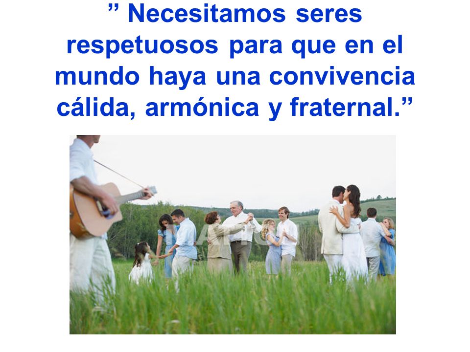 Necesitamos seres respetuosos para que en el mundo haya una convivencia cálida, armónica y fraternal.